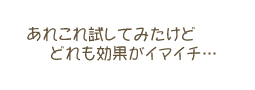 あれこれ試してみたけどどれも効果がイマイチ・・・